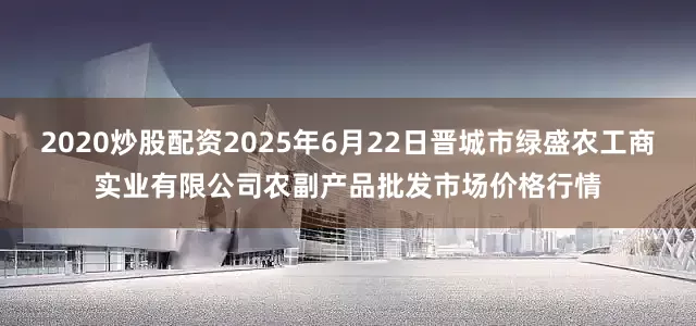 2020炒股配资2025年6月22日晋城市绿盛农工商实业有限公司农副产品批发市场价格行情
