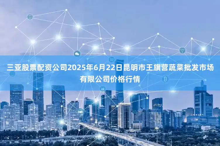 三亚股票配资公司2025年6月22日昆明市王旗营蔬菜批发市场有限公司价格行情
