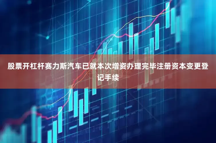 股票开杠杆赛力斯汽车已就本次增资办理完毕注册资本变更登记手续