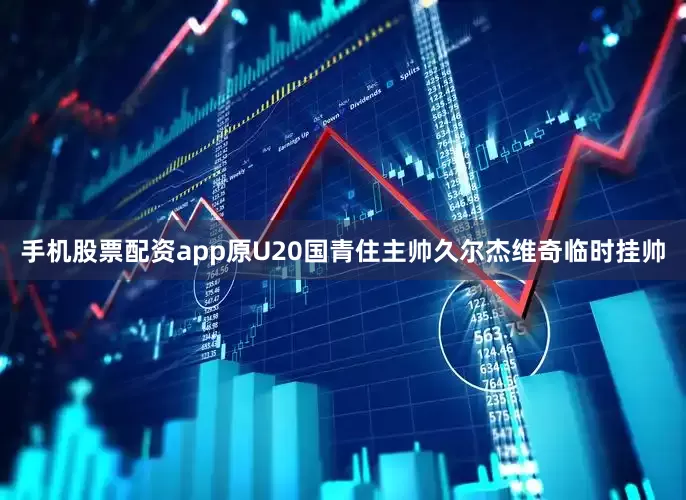 手机股票配资app原U20国青住主帅久尔杰维奇临时挂帅
