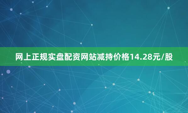网上正规实盘配资网站减持价格14.28元/股