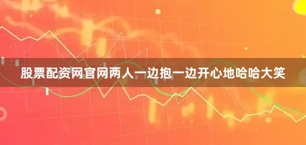 股票配资网官网两人一边抱一边开心地哈哈大笑