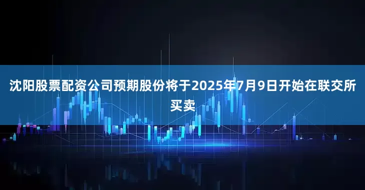 沈阳股票配资公司预期股份将于2025年7月9日开始在联交所买卖