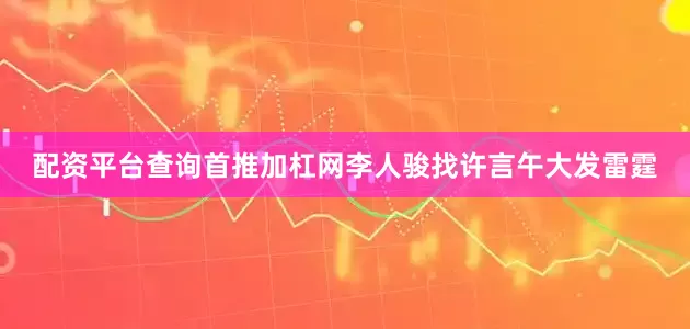 配资平台查询首推加杠网李人骏找许言午大发雷霆
