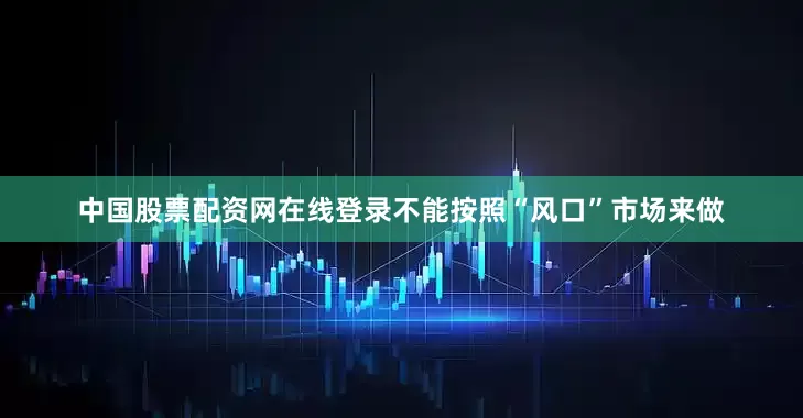 中国股票配资网在线登录不能按照“风口”市场来做
