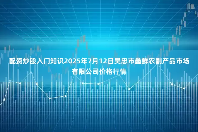 配资炒股入门知识2025年7月12日吴忠市鑫鲜农副产品市场有限公司价格行情