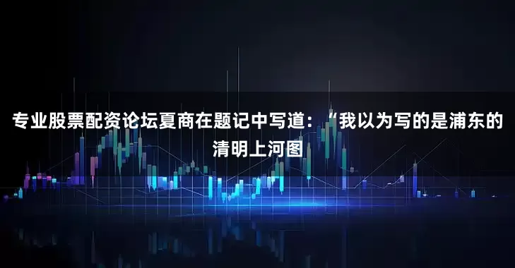 专业股票配资论坛夏商在题记中写道：“我以为写的是浦东的清明上河图