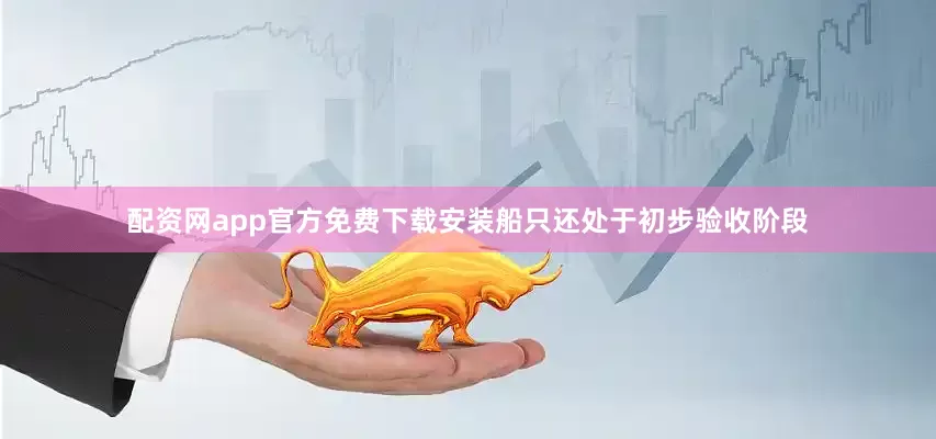 配资网app官方免费下载安装船只还处于初步验收阶段