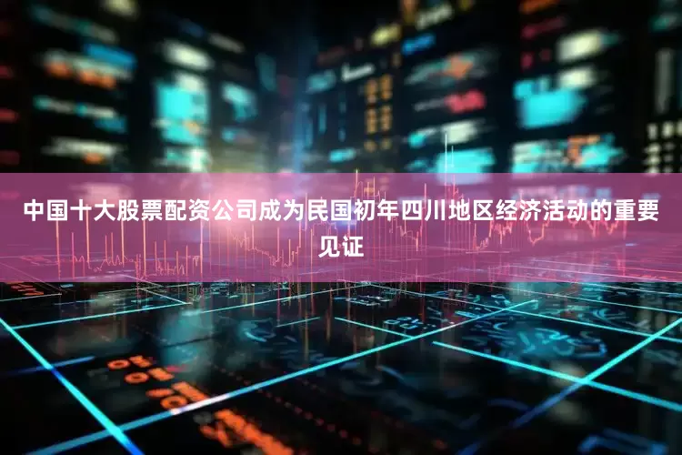 中国十大股票配资公司成为民国初年四川地区经济活动的重要见证
