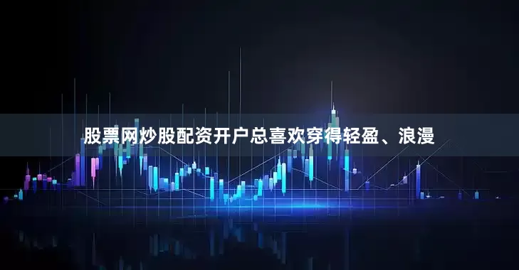 股票网炒股配资开户总喜欢穿得轻盈、浪漫