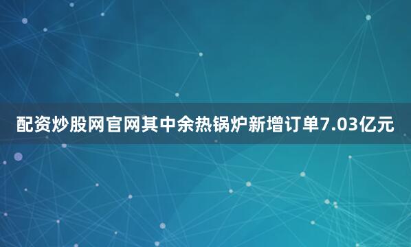 配资炒股网官网其中余热锅炉新增订单7.03亿元