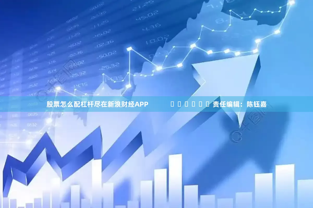 股票怎么配杠杆尽在新浪财经APP            						责任编辑：陈钰嘉